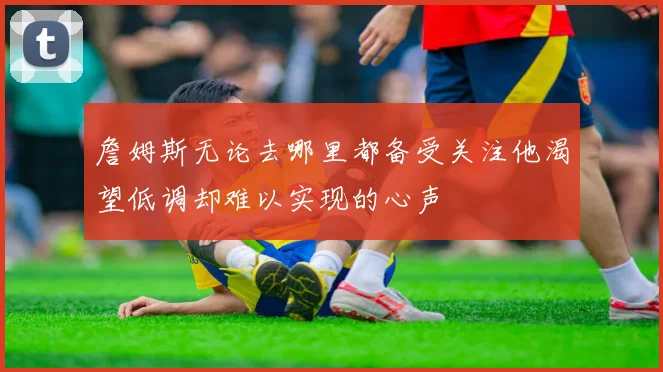 詹姆斯无论去哪里都备受关注他渴望低调却难以实现的心声