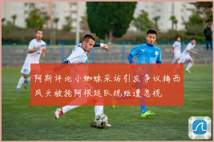 阿斯评论小蜘蛛采访引发争议梅西风头被抢阿根廷队规矩遭忽视